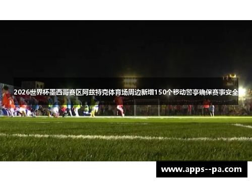 2026世界杯墨西哥赛区阿兹特克体育场周边新增150个移动警亭确保赛事安全 2026世界杯墨西哥赛区阿兹特克体育场周边新增150个移动警亭确保赛事安全