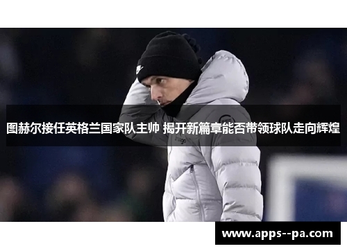 图赫尔接任英格兰国家队主帅 揭开新篇章能否带领球队走向辉煌