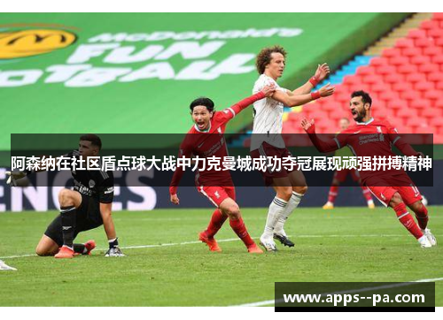阿森纳在社区盾点球大战中力克曼城成功夺冠展现顽强拼搏精神